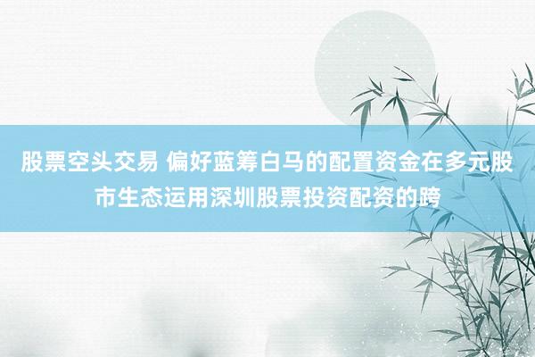 股票空头交易 偏好蓝筹白马的配置资金在多元股市生态运用深圳股票投资配资的跨