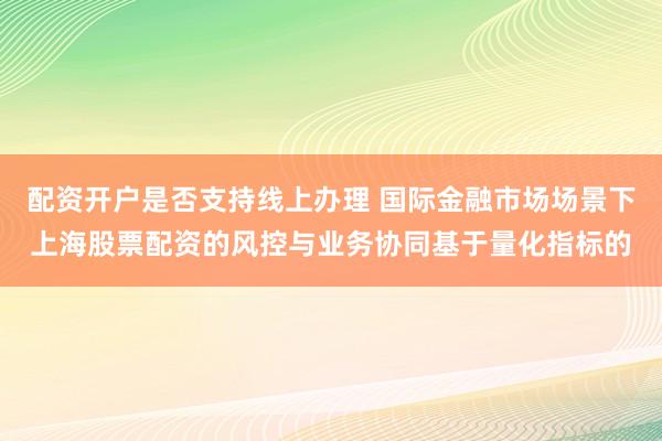 配资开户是否支持线上办理 国际金融市场场景下上海股票配资的风控与业务协同基于量化指标的
