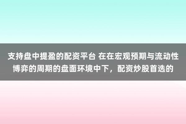 支持盘中提盈的配资平台 在在宏观预期与流动性博弈的周期的盘面环境中下，配资炒股首选的