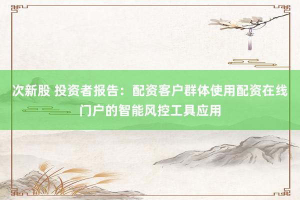 次新股 投资者报告：配资客户群体使用配资在线门户的智能风控工具应用