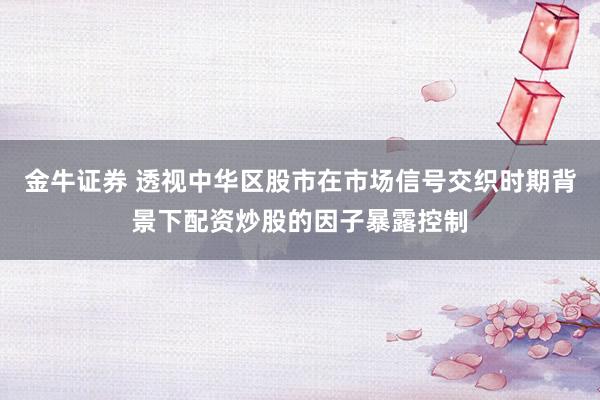 金牛证券 透视中华区股市在市场信号交织时期背景下配资炒股的因子暴露控制