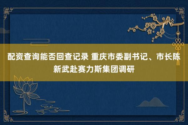 配资查询能否回查记录 重庆市委副书记、市长陈新武赴赛力斯集团调研