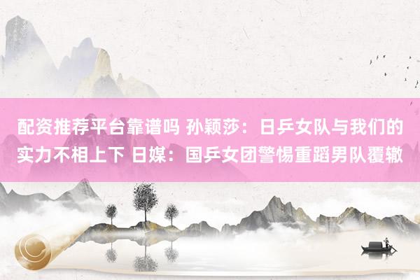 配资推荐平台靠谱吗 孙颖莎：日乒女队与我们的实力不相上下 日媒：国乒女团警惕重蹈男队覆辙