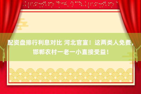 配资盘排行利息对比 河北官宣！这两类人免费，邯郸农村一老一小直接受益！