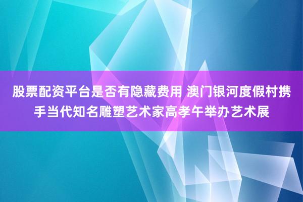 股票配资平台是否有隐藏费用 澳门银河度假村携手当代知名雕塑艺术家高孝午举办艺术展