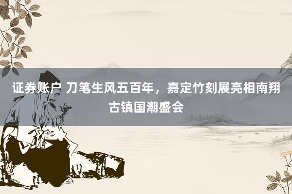 证券账户 刀笔生风五百年，嘉定竹刻展亮相南翔古镇国潮盛会