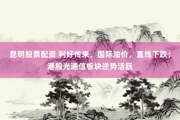 昆明股票配资 利好传来,国际油价,直线下跌;港股光通信板块逆势活跃