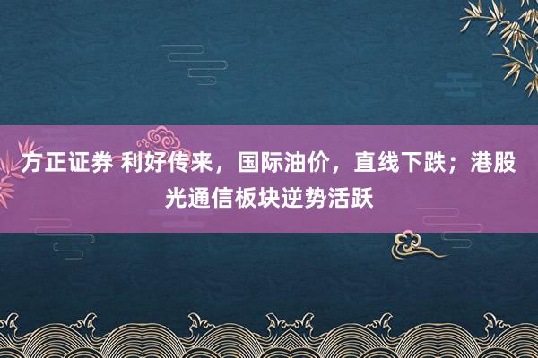 方正证券 利好传来,国际油价,直线下跌;港股光通信板块逆势活跃