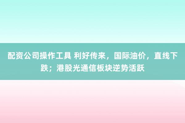 配资公司操作工具 利好传来，国际油价，直线下跌；港股光通信板块逆势活跃
