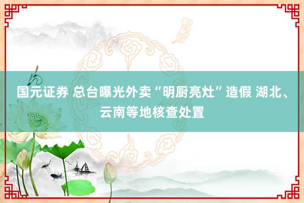 国元证券 总台曝光外卖“明厨亮灶”造假 湖北、云南等地核查处置