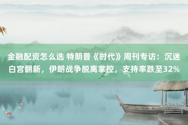 金融配资怎么选 特朗普《时代》周刊专访：沉迷白宫翻新，伊朗战争脱离掌控，支持率跌至32%