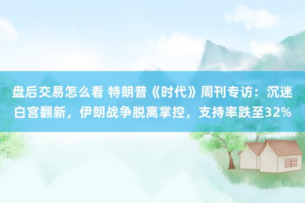 盘后交易怎么看 特朗普《时代》周刊专访：沉迷白宫翻新，伊朗战争脱离掌控，支持率跌至32%