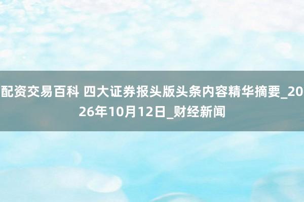 配资交易百科 四大证券报头版头条内容精华摘要_2026年10月12日_财经新闻