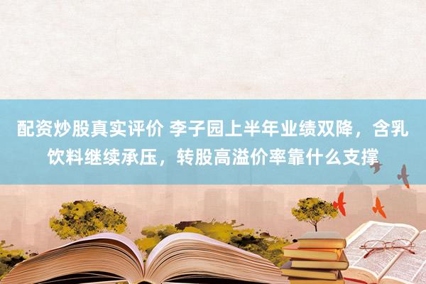 配资炒股真实评价 李子园上半年业绩双降,含乳饮料继续承压,转股高溢价率靠什么支撑