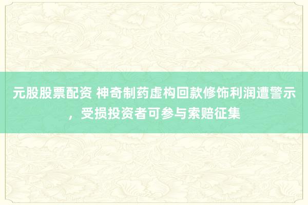 元股股票配资 神奇制药虚构回款修饰利润遭警示，受损投资者可参与索赔征集