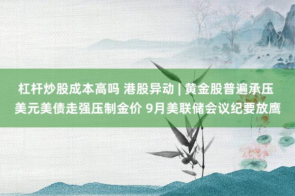 杠杆炒股成本高吗 港股异动 | 黄金股普遍承压 美元美债走强压制金价 9月美联储会议纪要放鹰