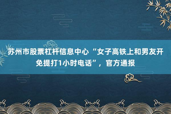 苏州市股票杠杆信息中心 “女子高铁上和男友开免提打1小时电话”,官方通报