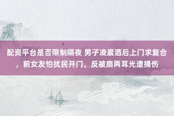配资平台是否限制隔夜 男子凌晨酒后上门求复合，前女友怕扰民开门，反被扇两耳光遭捅伤