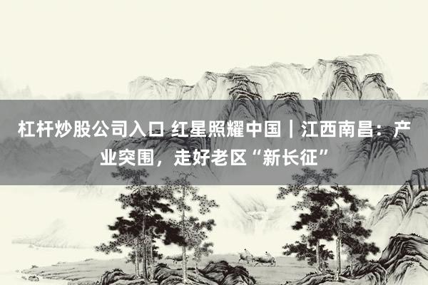 杠杆炒股公司入口 红星照耀中国｜江西南昌：产业突围，走好老区“新长征”
