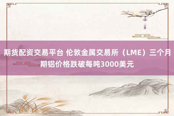 期货配资交易平台 伦敦金属交易所（LME）三个月期铝价格跌破每吨3000美元