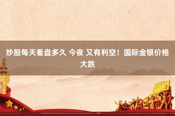炒股每天看盘多久 今夜 又有利空！国际金银价格大跌