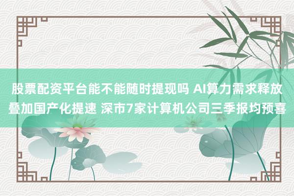 股票配资平台能不能随时提现吗 AI算力需求释放叠加国产化提速 深市7家计算机公司三季报均预喜