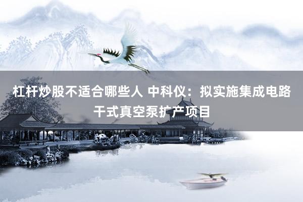 杠杆炒股不适合哪些人 中科仪：拟实施集成电路干式真空泵扩产项目