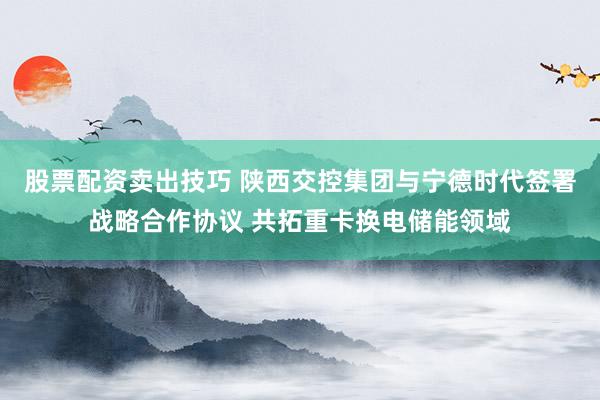 股票配资卖出技巧 陕西交控集团与宁德时代签署战略合作协议 共拓重卡换电储能领域