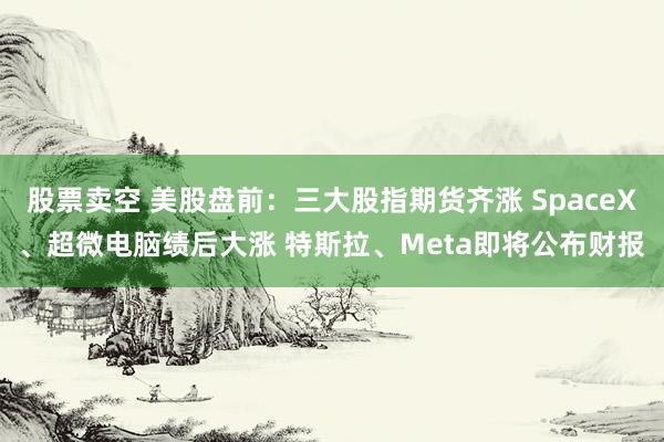 股票卖空 美股盘前：三大股指期货齐涨 SpaceX、超微电脑绩后大涨 特斯拉、Meta即将公布财报