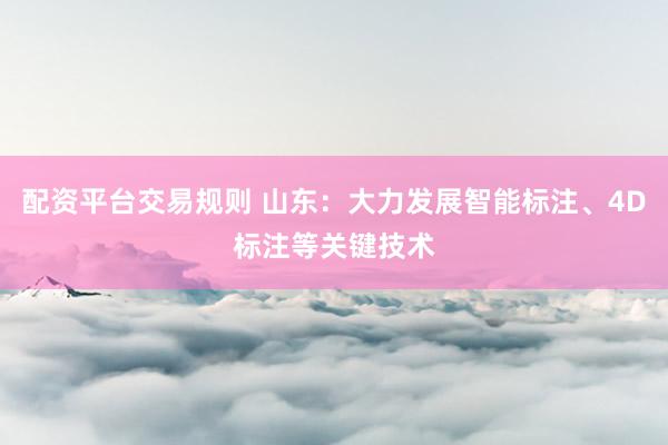 配资平台交易规则 山东：大力发展智能标注、4D标注等关键技术