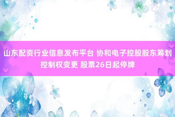 山东配资行业信息发布平台 协和电子控股股东筹划控制权变更 股票26日起停牌