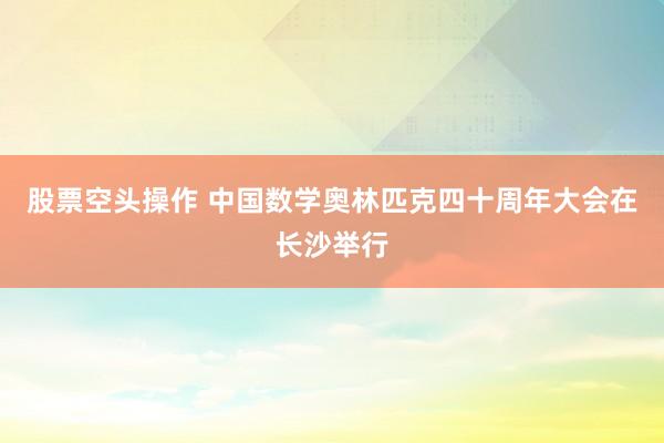 股票空头操作 中国数学奥林匹克四十周年大会在长沙举行
