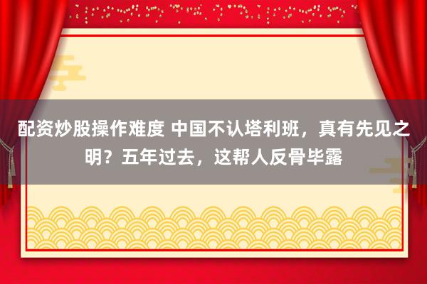 配资炒股操作难度 中国不认塔利班，真有先见之明？五年过去，这帮人反骨毕露