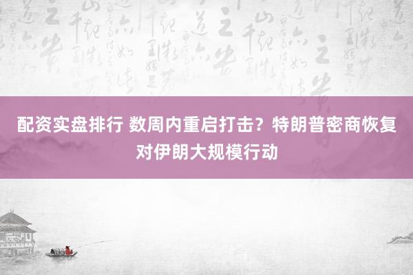 配资实盘排行 数周内重启打击？特朗普密商恢复对伊朗大规模行动