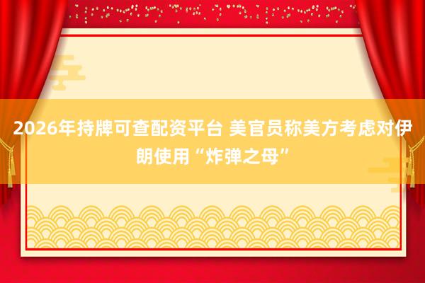 2026年持牌可查配资平台 美官员称美方考虑对伊朗使用“炸弹之母”