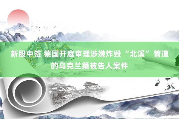 新股中签 德国开庭审理涉嫌炸毁 “北溪” 管道的乌克兰籍被告人案件