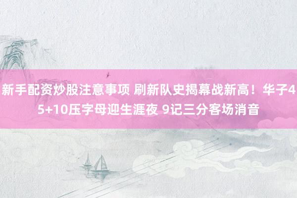 新手配资炒股注意事项 刷新队史揭幕战新高！华子45+10压字母迎生涯夜 9记三分客场消音