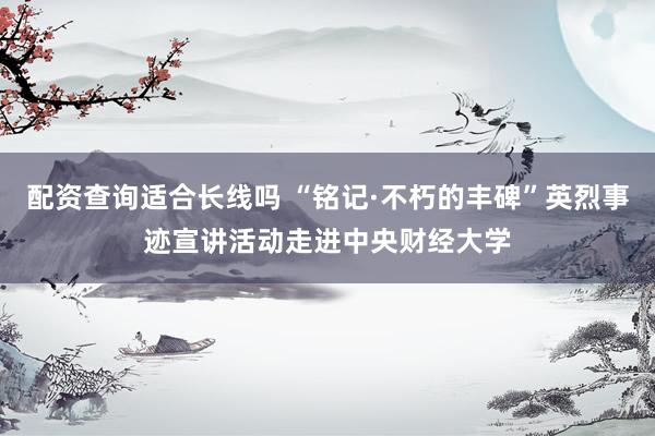 配资查询适合长线吗 “铭记·不朽的丰碑”英烈事迹宣讲活动走进中央财经大学