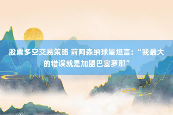 股票多空交易策略 前阿森纳球星坦言: “我最大的错误就是加盟巴塞罗那”