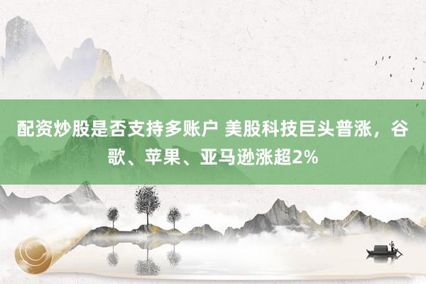 配资炒股是否支持多账户 美股科技巨头普涨，谷歌、苹果、亚马逊涨超2%
