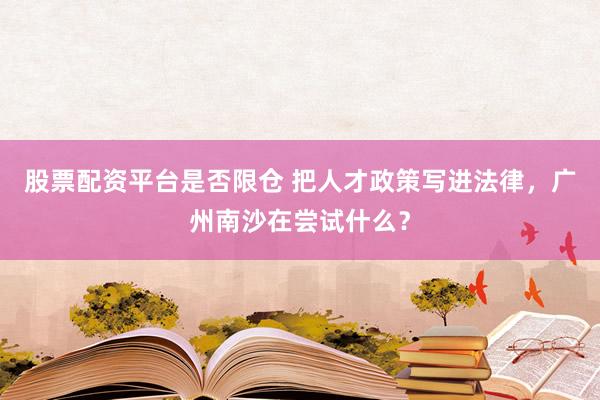 股票配资平台是否限仓 把人才政策写进法律,广州南沙在尝试什么?