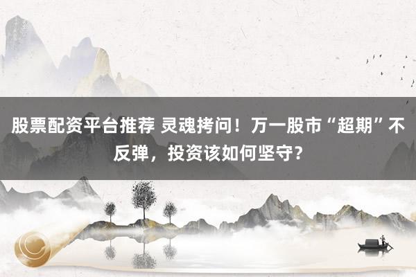 股票配资平台推荐 灵魂拷问！万一股市“超期”不反弹，投资该如何坚守？