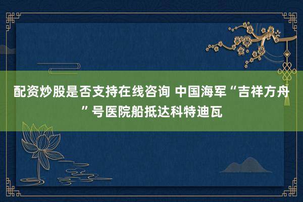 配资炒股是否支持在线咨询 中国海军“吉祥方舟”号医院船抵达科特迪瓦