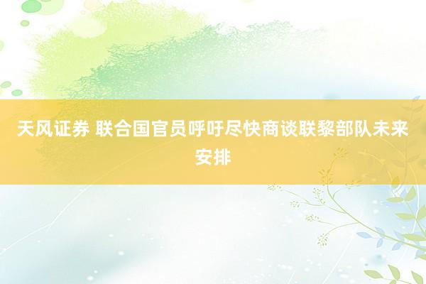 天风证券 联合国官员呼吁尽快商谈联黎部队未来安排